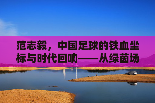 范志毅,中国足球的铁血坐标与时代回响——从绿茵场到评论席的足球人生
