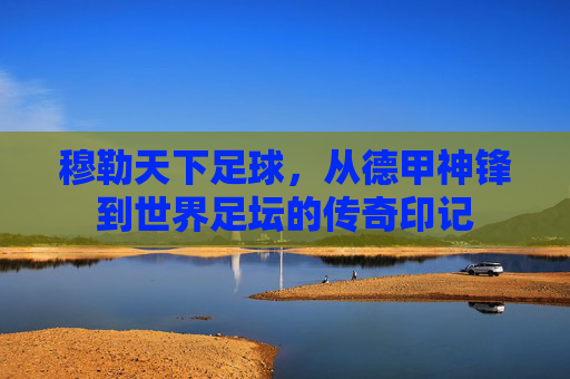 穆勒天下足球，从德甲神锋到世界足坛的传奇印记