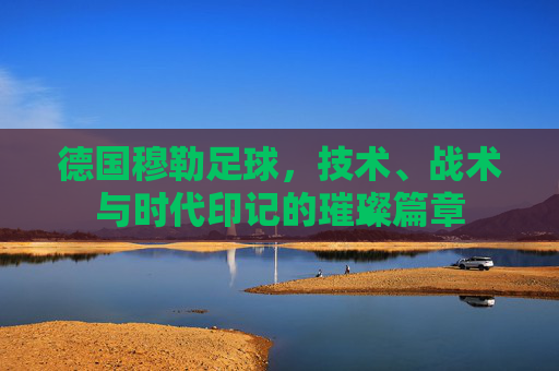 德国穆勒足球,技术、战术与时代印记的璀璨篇章