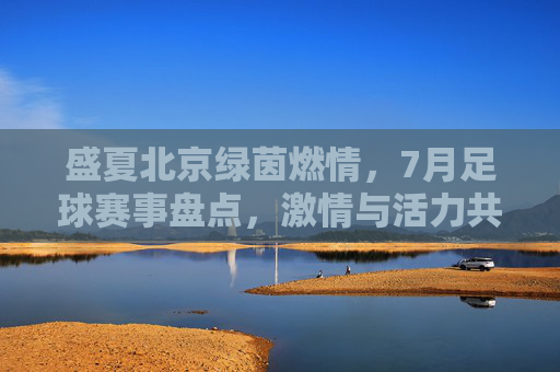 盛夏北京绿茵燃情,7月足球赛事盘点,激情与活力共赴体育盛宴