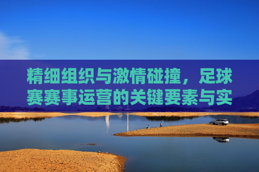 精细组织与激情碰撞,足球赛赛事运营的关键要素与实践路径