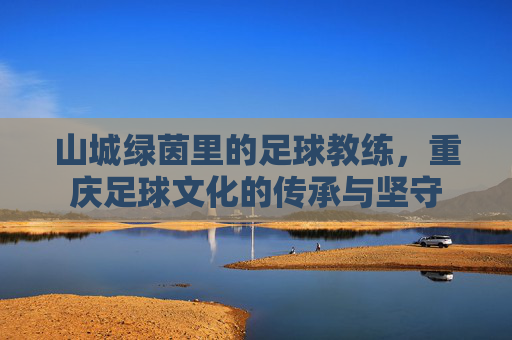 山城绿茵里的足球教练,重庆足球文化的传承与坚守