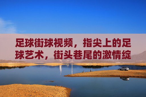 足球街球视频，指尖上的足球艺术，街头巷尾的激情绽放