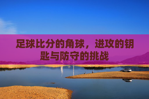 足球比分的角球,进攻的钥匙与防守的挑战