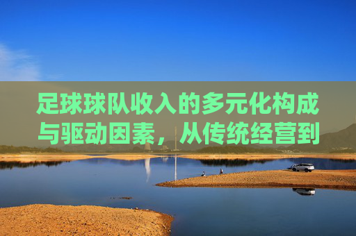 足球球队收入的多元化构成与驱动因素,从传统经营到现代市场化的转型
