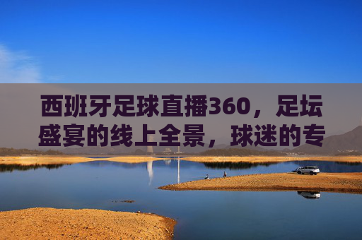 西班牙足球直播360,足坛盛宴的线上全景,球迷的专属沉浸式体验