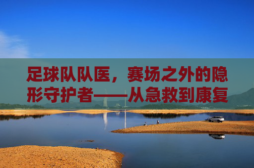 足球队队医，赛场之外的隐形守护者——从急救到康复，保障球员健康与胜利的坚实后盾