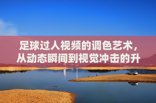 足球过人视频的调色艺术,从动态瞬间到视觉冲击的升华
