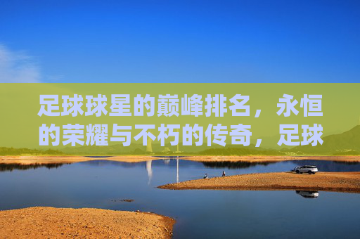 足球球星的巅峰排名，永恒的荣耀与不朽的传奇，足球球星的巅峰排名，永恒的荣耀与不朽的传奇