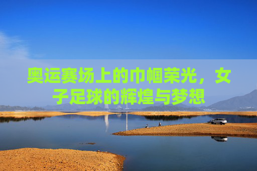 奥运赛场上的巾帼荣光，女子足球的辉煌与梦想