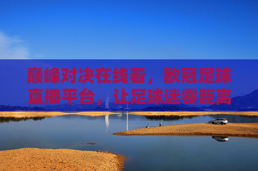 巅峰对决在线看,欧冠足球直播平台,让足球迷零距离感受豪门碰撞