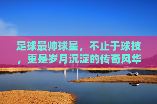 足球最帅球星,不止于球技,更是岁月沉淀的传奇风华
