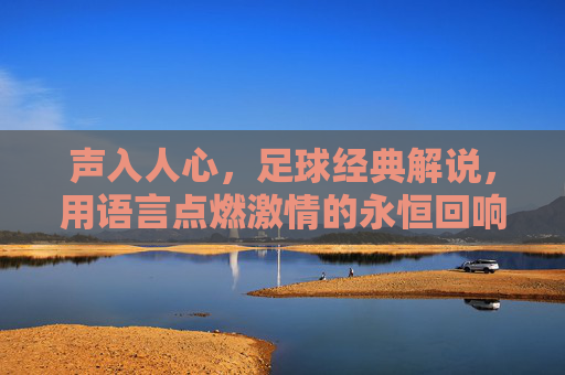 声入人心,足球经典解说,用语言点燃激情的永恒回响,声入人心,足球经典解说的激情回响,语言点燃的永恒