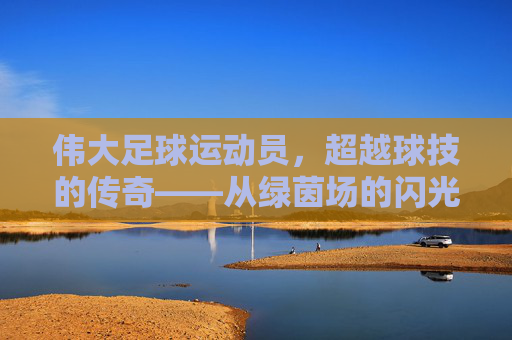 伟大足球运动员,超越球技的传奇——从绿茵场的闪光到人类精神的灯塔,伟大足球运动员,超越球技的传奇——从绿茵场的闪光到人类精神的灯塔