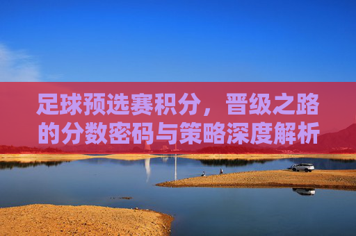 足球预选赛积分，晋级之路的分数密码与策略深度解析