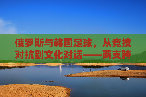 俄罗斯与韩国足球,从竞技对抗到文化对话——两支跨洲劲旅的足球故事与未来展望,俄罗斯与韩国足球,从竞技对抗到文化对话——两支跨洲劲旅的足球故事与未来展望