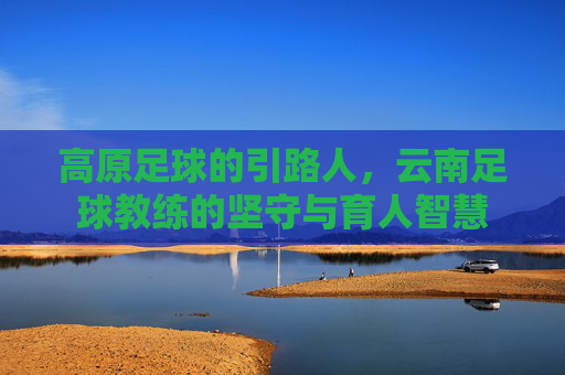 高原足球的引路人,云南足球教练的坚守与育人智慧