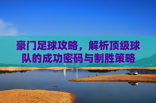 豪门足球攻略，解析顶级球队的成功密码与制胜策略