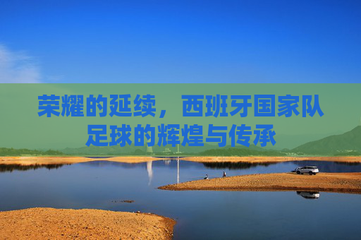 荣耀的延续,西班牙国家队足球的辉煌与传承