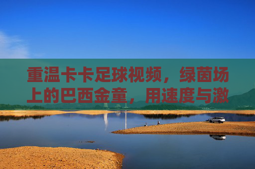 重温卡卡足球视频,绿茵场上的巴西金童,用速度与激情点燃赛场激情
