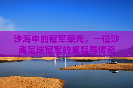 沙海中的冠军荣光,一位沙滩足球冠军的崛起与传奇