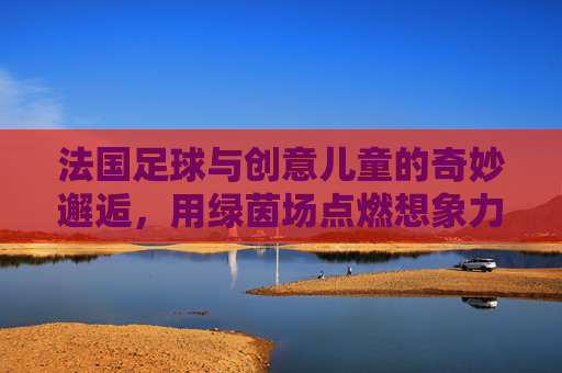 法国足球与创意儿童的奇妙邂逅，用绿茵场点燃想象力的小宇宙