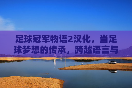 足球冠军物语2汉化，当足球梦想的传承，跨越语言与文化的壁垒