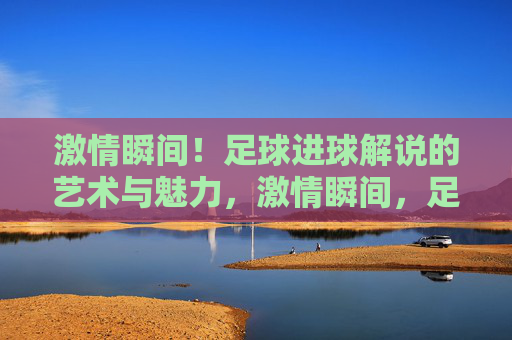 激情瞬间!足球进球解说的艺术与魅力,激情瞬间,足球进球解说的艺术与魅力