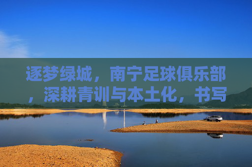 逐梦绿城，南宁足球俱乐部，深耕青训与本土化，书写足球新篇章