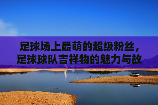 足球场上最萌的超级粉丝,足球球队吉祥物的魅力与故事