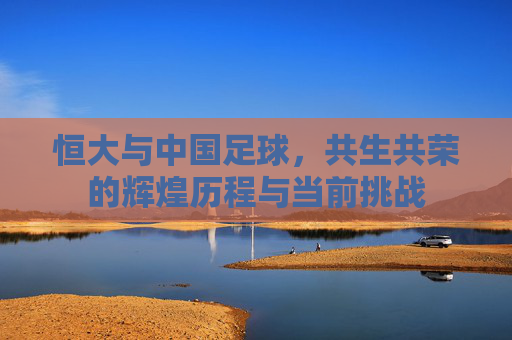 恒大与中国足球,共生共荣的辉煌历程与当前挑战