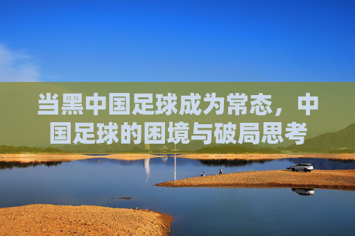 当黑中国足球成为常态，中国足球的困境与破局思考