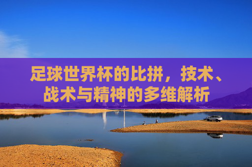 足球世界杯的比拼，技术、战术与精神的多维解析