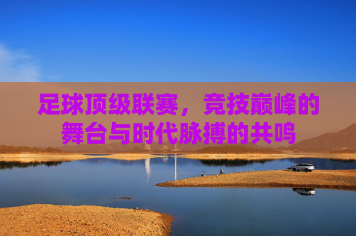 足球顶级联赛，竞技巅峰的舞台与时代脉搏的共鸣