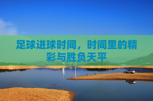 足球进球时间,时间里的精彩与胜负天平
