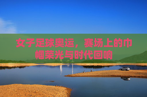 女子足球奥运,赛场上的巾帼荣光与时代回响