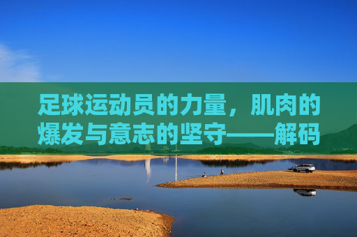 足球运动员的力量,肌肉的爆发与意志的坚守——解码绿茵场上的力量密码