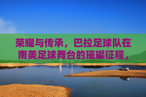 荣耀与传承，巴拉足球队在南美足球舞台的璀璨征程，荣耀与传承，巴拉足球队在南美足球舞台的璀璨征程