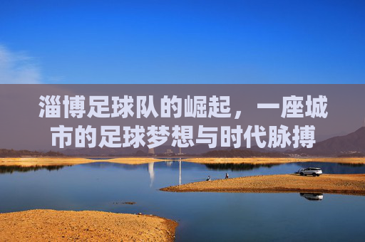 淄博足球队的崛起，一座城市的足球梦想与时代脉搏