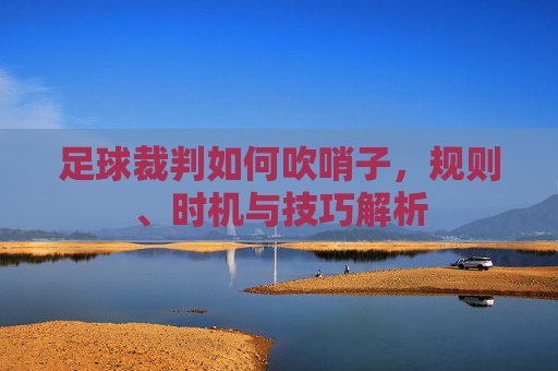 足球裁判如何吹哨子,规则、时机与技巧解析