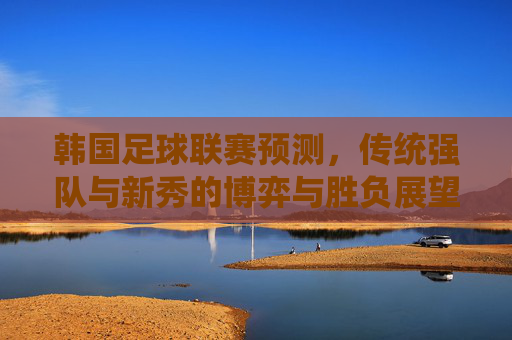韩国足球联赛预测，传统强队与新秀的博弈与胜负展望