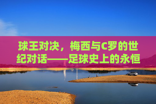 球王对决,梅西与C罗的世纪对话——足球史上的永恒传奇
