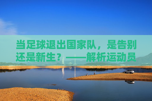 当足球退出国家队,是告别还是新生?——解析运动员离队背后的多重考量与体育发展新思考