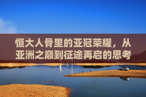 恒大人骨里的亚冠荣耀，从亚洲之巅到征途再启的思考，恒大人骨里的亚冠荣耀，从亚洲之巅到征途再启的思考