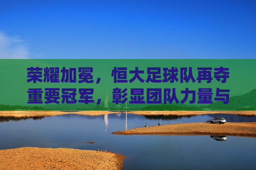 荣耀加冕,恒大足球队再夺重要冠军,彰显团队力量与中国足球新希望,荣耀加冕,恒大足球队再夺重要冠军,彰显团队力量与中国足球新希望
