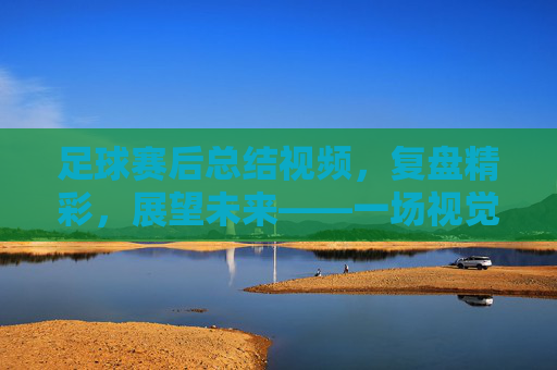 足球赛后总结视频,复盘精彩,展望未来——一场视觉与思考的深度对话