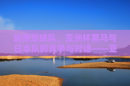 越南足球队,亚洲杯黑马与日本队的竞争与对话——亚洲足球格局的新变数,越南足球队,亚洲杯黑马与日本队的竞争与对话——亚洲足球格局的新变数