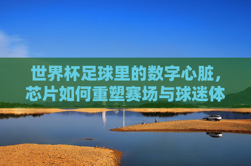 世界杯足球里的数字心脏,芯片如何重塑赛场与球迷体验