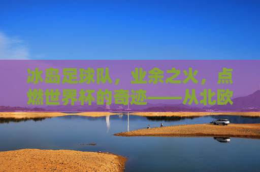 冰岛足球队,业余之火,点燃世界杯的奇迹——从北欧小国到足球奇迹的业余力量