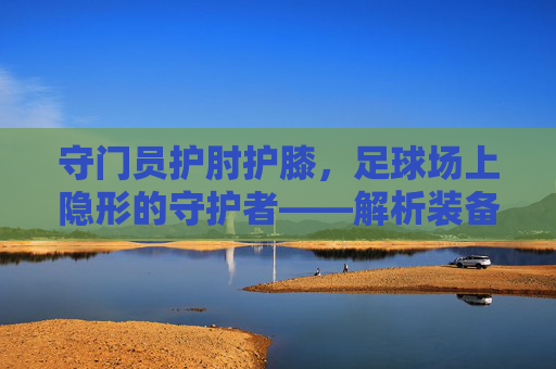 守门员护肘护膝,足球场上隐形的守护者——解析装备对守门员的重要性,守门员护肘护膝,足球场上隐形的守护者——解析装备对守门员的重要性